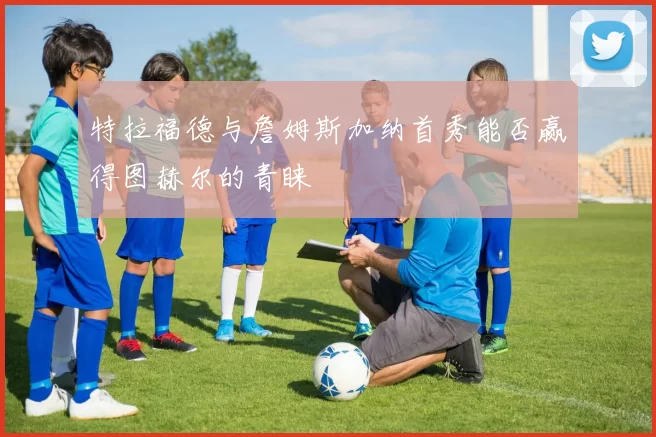特拉福德与詹姆斯加纳首秀能否赢得图赫尔的青睐