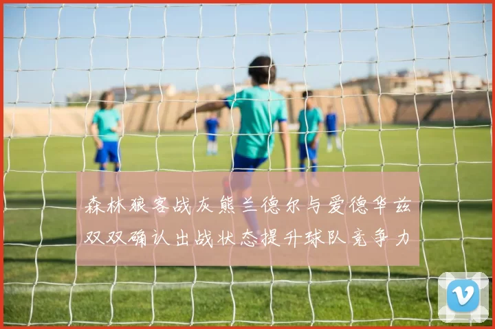森林狼客战灰熊兰德尔与爱德华兹双双确认出战状态提升球队竞争力