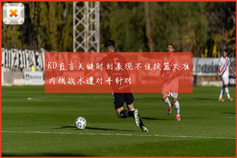 KD直言关键时刻表现不佳投篮失准内线战术遭对手针对