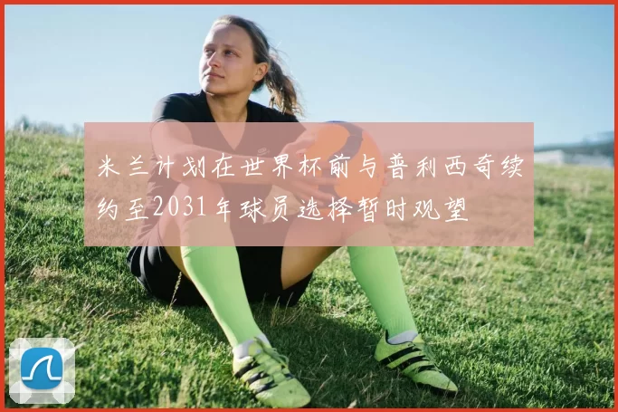 米兰计划在世界杯前与普利西奇续约至2031年球员选择暂时观望