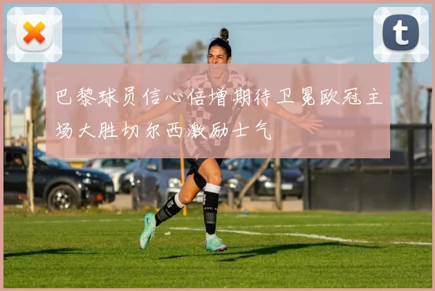巴黎球员信心倍增期待卫冕欧冠主场大胜切尔西激励士气