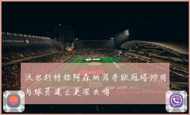 沃尔科特称阿森纳若夺欧冠塔帅将与球员建立更深共鸣