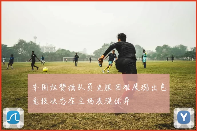 李国旭赞扬队员克服困难展现出色竞技状态在主场表现优异