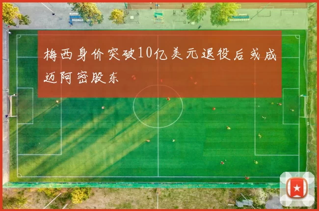 梅西身价突破10亿美元退役后或成迈阿密股东