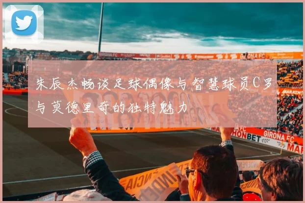 朱辰杰畅谈足球偶像与智慧球员C罗与莫德里奇的独特魅力