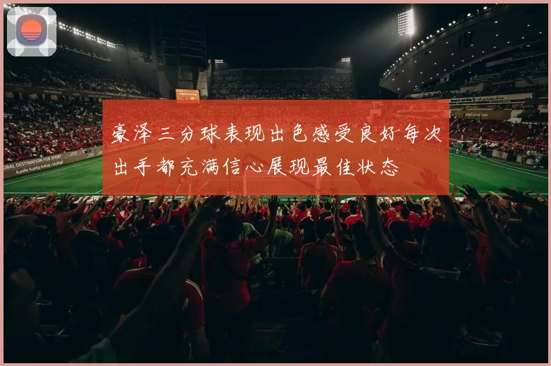 豪泽三分球表现出色感受良好每次出手都充满信心展现最佳状态