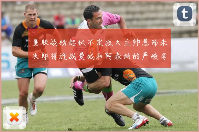 曼联战绩起伏不定救火主帅悬而未决即将迎战曼城和阿森纳的严峻考验