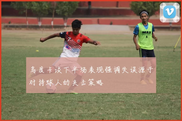 乌度卡谈下半场表现强调失误源于对持球人的夹击策略
