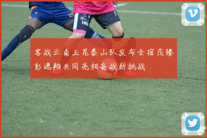 客战云南玉昆泰山队发布会宿茂臻彭逸翔共同亮相备战新挑战