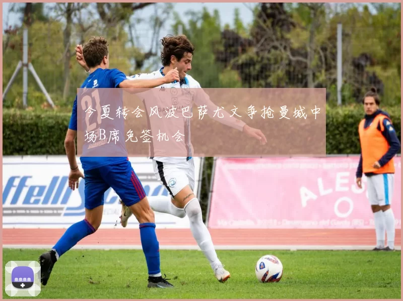 今夏转会风波巴萨尤文争抢曼城中场B席免签机会