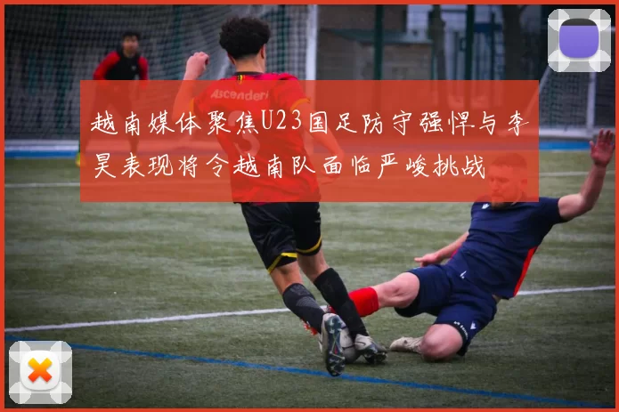 越南媒体聚焦U23国足防守强悍与李昊表现将令越南队面临严峻挑战